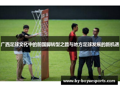 广西足球文化中的前国脚转型之路与地方足球发展的新机遇