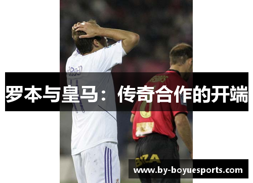 罗本与皇马:传奇合作的开端 罗本与皇马:传奇合作的开端