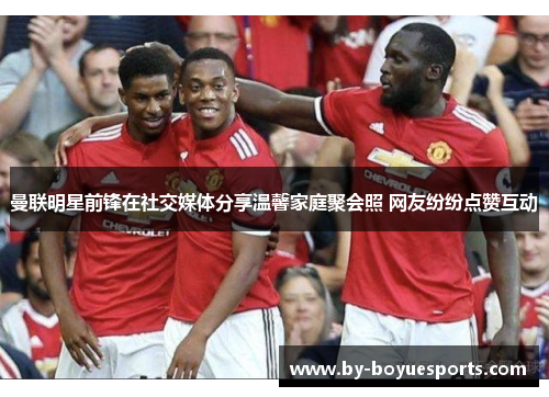 曼联明星前锋在社交媒体分享温馨家庭聚会照 网友纷纷点赞互动 曼联明星前锋在社交媒体分享温馨家庭聚会照 网友纷纷点赞互动