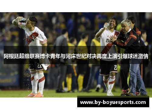 阿根廷超级联赛博卡青年与河床世纪对决再度上演引爆球迷激情 阿根廷超级联赛博卡青年与河床世纪对决再度上演引爆球迷激情